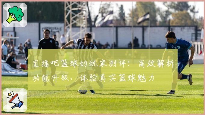 直播吧篮球的玩家测评：高效解析功能升级，体验真实篮球魅力