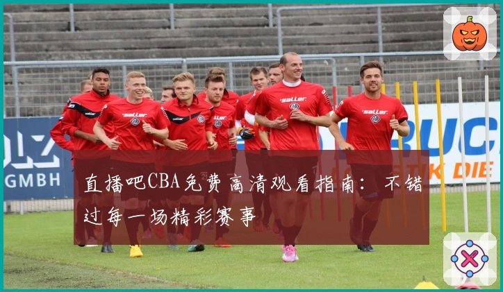 直播吧CBA免费高清观看指南:不错过每一场精彩赛事