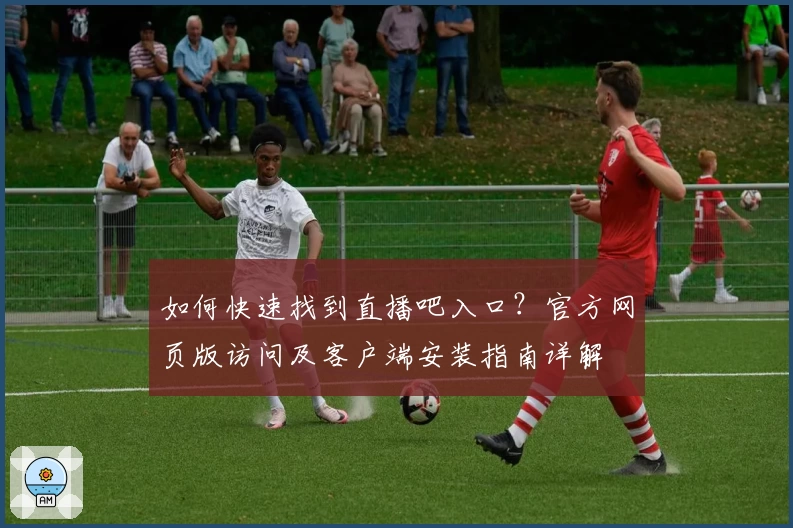 如何快速找到直播吧入口？官方网页版访问及客户端安装指南详解