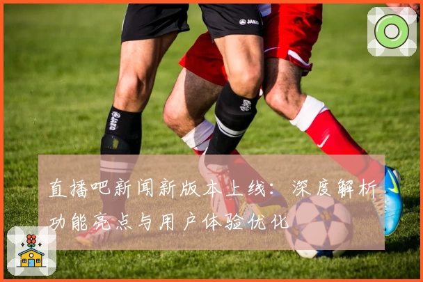 直播吧新闻新版本上线：深度解析功能亮点与用户体验优化