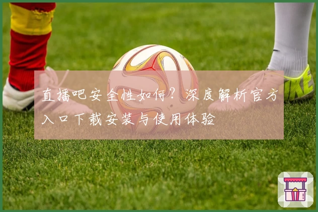 直播吧安全性如何？深度解析官方入口下载安装与使用体验