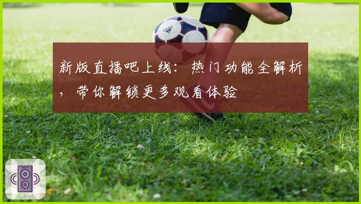 新版直播吧上线：热门功能全解析，带你解锁更多观看体验