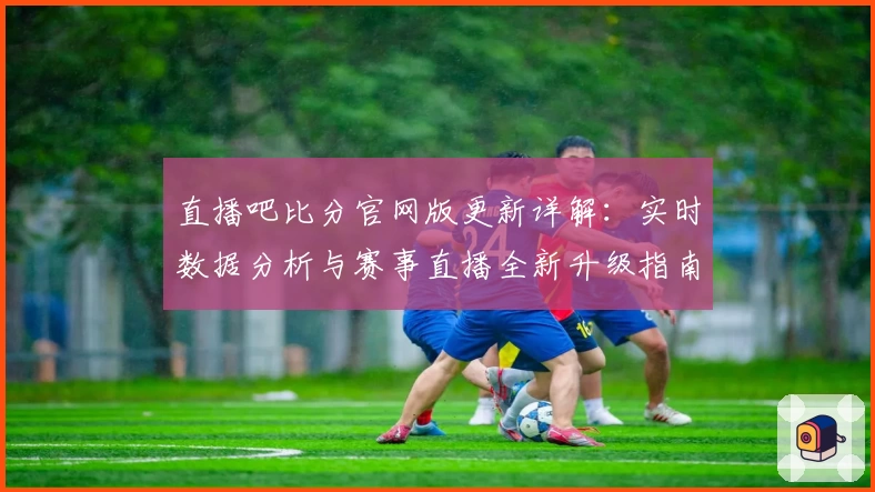 直播吧比分官网版更新详解：实时数据分析与赛事直播全新升级指南