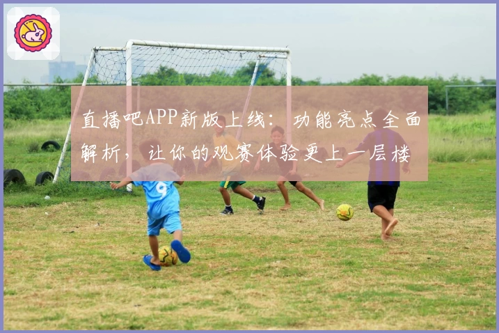 直播吧APP新版上线：功能亮点全面解析，让你的观赛体验更上一层楼！