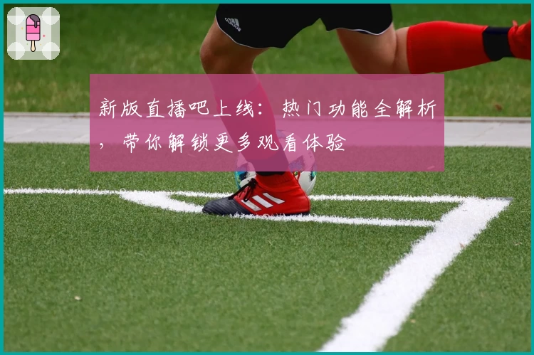 新版直播吧上线：热门功能全解析，带你解锁更多观看体验
